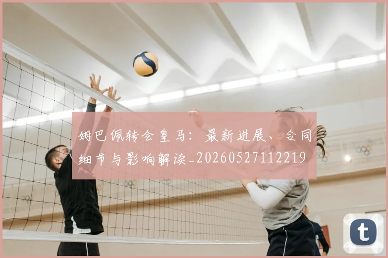 姆巴佩转会皇马：最新进展、合同细节与影响解读_20260527112219