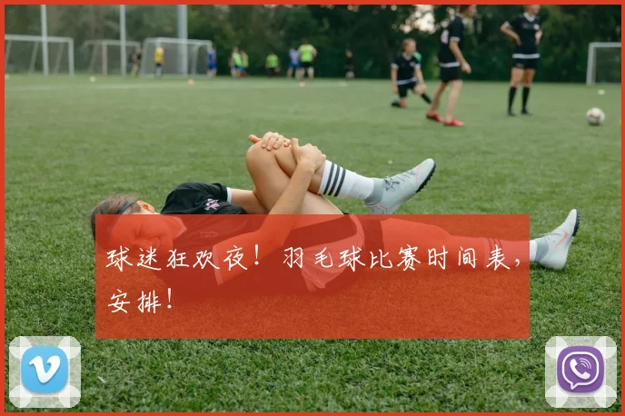 球迷狂欢夜！羽毛球比赛时间表，安排！