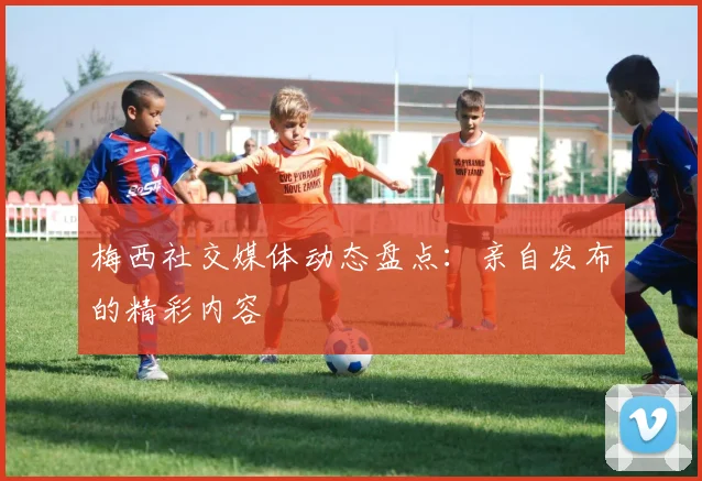 梅西社交媒体动态盘点:亲自发布的精彩内容