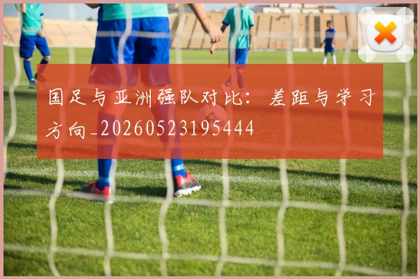 国足与亚洲强队对比：差距与学习方向_20260523195444