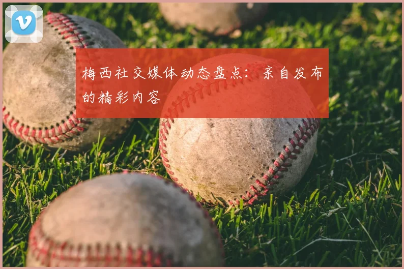 梅西社交媒体动态盘点：亲自发布的精彩内容