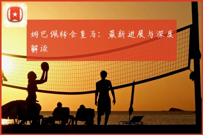 姆巴佩转会皇马:最新进展与深度解读