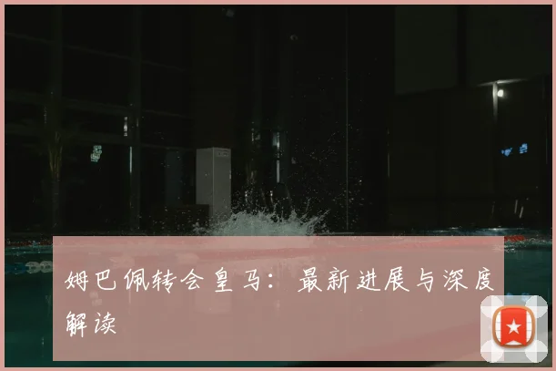 姆巴佩转会皇马：最新进展与深度解读